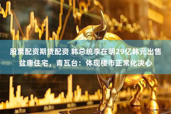 股票配资期货配资 韩总统李在明29亿韩元出售盆唐住宅，青瓦台：体现楼市正常化决心