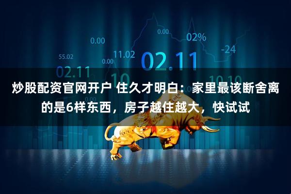 炒股配资官网开户 住久才明白：家里最该断舍离的是6样东西，房子越住越大，快试试