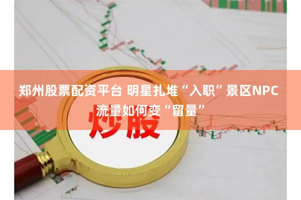郑州股票配资平台 明星扎堆“入职”景区NPC 流量如何变“留量”